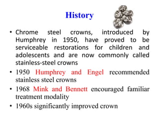 History
• Chrome steel crowns, introduced by
Humphrey in 1950, have proved to be
serviceable restorations for children and
adolescents and are now commonly called
stainless-steel crowns
• 1950 Humphrey and Engel recommended
stainless steel crowns
• 1968 Mink and Bennett encouraged familiar
treatment modality
• 1960s significantly improved crown
 