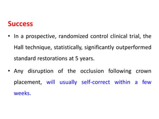 Success
• In a prospective, randomized control clinical trial, the
Hall technique, statistically, significantly outperformed
standard restorations at 5 years.
• Any disruption of the occlusion following crown
placement, will usually self-correct within a few
weeks.
 