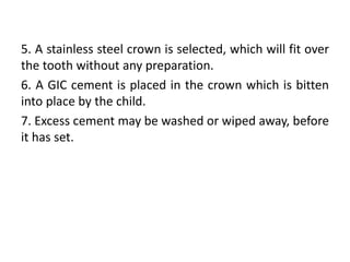 5. A stainless steel crown is selected, which will fit over
the tooth without any preparation.
6. A GIC cement is placed in the crown which is bitten
into place by the child.
7. Excess cement may be washed or wiped away, before
it has set.
 