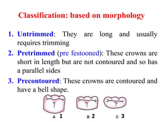 Classification: based on morphology
1. Untrimmed: They are long and usually
requires trimming
2. Pretrimmed (pre festooned): These crowns are
short in length but are not contoured and so has
a parallel sides
3. Precontoured: These crowns are contoured and
have a bell shape.
1 2 3
 