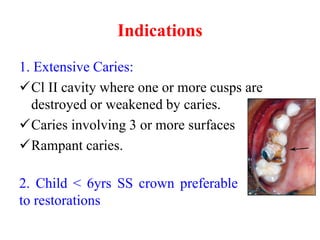 Indications
1. Extensive Caries:
Cl II cavity where one or more cusps are
destroyed or weakened by caries.
Caries involving 3 or more surfaces
Rampant caries.
2. Child < 6yrs SS crown preferable
to restorations
 