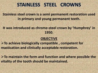 Stainless steel crown is a semi permanent restoration used
in primary and young permanent teeth.
It was introduced as chrome-steel crown by ‘Humphrey’ in
1950.
OBJECTIVE
To achieve biologically compatible , competent for
mastication and clinically acceptable restoration.
To maintain the form and function and where possible the
vitality of the tooth should be maintained.
 