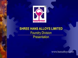 SHREE HANS ALLOYS LIMITED Foundry Division Presentation www.hansalloys.com 