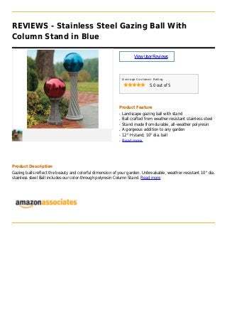 REVIEWS - Stainless Steel Gazing Ball With
Column Stand in Blue
ViewUserReviews
Average Customer Rating
5.0 out of 5
Product Feature
Landscape gazing ball with standq
Ball crafted from weather-resistant stainless steelq
Stand made from durable, all-weather polyresinq
A gorgeous addition to any gardenq
12" H stand; 10" dia. ballq
Read moreq
Product Description
Gazing balls reflect the beauty and colorful dimension of your garden. Unbreakable, weather-resistant 10" dia.
stainless steel Ball includes our color-through polyresin Column Stand. Read more
 