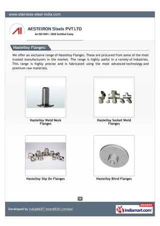 Hastelloy Flanges:
We offer an exclusive range of Hastelloy Flanges. These are procured from some of the most
trusted manufacturers in the market. The range is highly useful in a variety of industries.
This range is highly precise and is fabricated using the most advanced technology and
premium raw materials.




           Hastelloy Weld Neck                          Hastelloy Socket Weld
                 Flanges                                       Flanges




         Hastelloy Slip On Flanges                      Hastelloy Blind Flanges
 