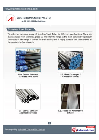 Stainless Steel Tubes:
We offer an extensive array of Stainless Steel Tubes in different specifications. These are
manufactured from the finest grade SS. We offer the range at the most competitive prices in
the industry. The range is trusted for their quality and is highly durable. Our team checks all
the products before dispatch.




           Cold Drawn Seamless                             S.S. Heat Exchanger /
           Stainless Steel Tube                              Condenser Tubes




            S.S. Dairy / Sanitary                        S.S. Tubes for Automotive
             Appilication Tubes                                   Exhaust
 