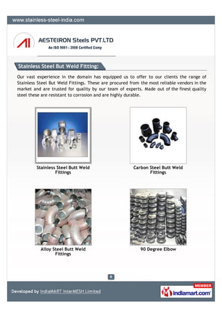 Stainless Steel But Weld Fitting:
Our vast experience in the domain has equipped us to offer to our clients the range of
Stainless Steel But Weld Fittings. These are procured from the most reliable vendors in the
market and are trusted for quality by our team of experts. Made out of the finest quality
steel these are resistant to corrosion and are highly durable.




         Stainless Steel Butt Weld                     Carbon Steel Butt Weld
                  Fittings                                    Fittings




           Alloy Steel Butt Weld                           90 Degree Elbow
                  Fittings
 