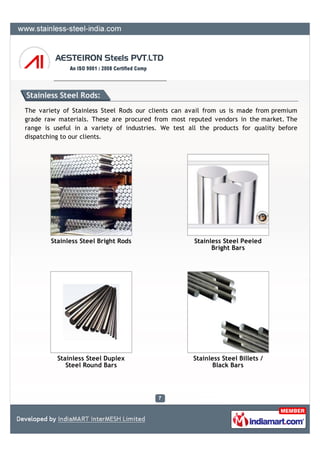 Stainless Steel Rods:
The variety of Stainless Steel Rods our clients can avail from us is made from premium
grade raw materials. These are procured from most reputed vendors in the market. The
range is useful in a variety of industries. We test all the products for quality before
dispatching to our clients.




        Stainless Steel Bright Rods                   Stainless Steel Peeled
                                                            Bright Bars




          Stainless Steel Duplex                     Stainless Steel Billets /
             Steel Round Bars                               Black Bars
 