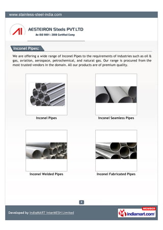 Inconel Pipes:
We are offering a wide range of Inconel Pipes to the requirements of industries such as oil &
gas, aviation, aerospace, petrochemical, and natural gas. Our range is procured from the
most trusted vendors in the domain. All our products are of premium quality.




               Inconel Pipes                             Inconel Seamless Pipes




           Inconel Welded Pipes                         Inconel Fabricated Pipes
 