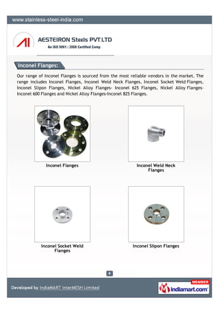 Inconel Flanges:
Our range of Inconel Flanges is sourced from the most reliable vendors in the market. The
range includes Inconel Flanges, Inconel Weld Neck Flanges, Inconel Socket Weld Flanges,
Inconel Slipon Flanges, Nickel Alloy Flanges- Inconel 625 Flanges, Nickel Alloy Flanges-
Inconel 600 Flanges and Nickel Alloy Flanges-Inconel 825 Flanges.




             Inconel Flanges                             Inconel Weld Neck
                                                              Flanges




           Inconel Socket Weld                         Inconel Slipon Flanges
                 Flanges
 