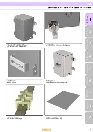 Stainless Steel and Mild Steel Enclosures
1
SXRange
2
BPGRange
3
BPGARange
4
ZAGRange
5
HighVoltage
6
FireRated
7
ZPRange 8Specials
9
Technical
SX
11
Full width, full height Gland Plates
(can be fitted to any or all sides)
Earth Stud fitted to door and gland plates
Label Bracket
(welded to door)
Electro-polished
(external surfaces on SX range only)
Internal Earthing bar
(can be fitted with clamps)
Component Mounting Plate
(steel or stainless steel 316)
 