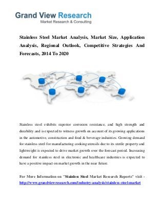 Stainless Steel Market Analysis, Market Size, Application
Analysis, Regional Outlook, Competitive Strategies And
Forecasts, 2014 To 2020
Stainless steel exhibits superior corrosion resistance, and high strength and
durability and is expected to witness growth on account of its growing applications
in the automotive, construction and food & beverage industries. Growing demand
for stainless steel for manufacturing cooking utensils due to its sterile property and
lightweight is expected to drive market growth over the forecast period. Increasing
demand for stainless steel in electronic and healthcare industries is expected to
have a positive impact on market growth in the near future.
For More Information on "Stainless Steel Market Research Reports" visit -
http://www.grandviewresearch.com/industry-analysis/stainless-steel-market
 