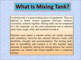 A mixing tank is a great looking piece of equipment. They are
utilized to blend various segments (flavours, surfaces,
viscosities, colours) together. Mixing tanks can be comprised
of a few materials, yet the most mainstream one is stainless
steel: hard, tough, solid, and excellent to look at.
Stainless steel makes a smooth surface for simple cleaning
and cleanliness, however this material likewise works with
durability, strength, and accommodation. The mixing tank's
part in assembling and creation is to mix together large
amounts of segments. During the mixing process, the various
segments are refined and mixed together into a composite
entirety.
 