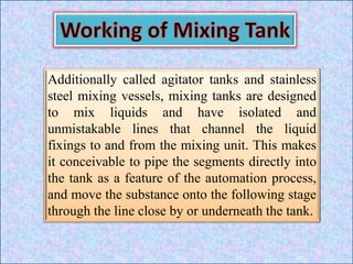 Additionally called agitator tanks and stainless
steel mixing vessels, mixing tanks are designed
to mix liquids and have isolated and
unmistakable lines that channel the liquid
fixings to and from the mixing unit. This makes
it conceivable to pipe the segments directly into
the tank as a feature of the automation process,
and move the substance onto the following stage
through the line close by or underneath the tank.
 
