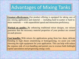 Advantages of Mixing Tanks
Greatest effectiveness: Our product offering is equipped for taking care of
any mixing application and material — including hard to-scatter or hard to-
shear materials — with unparalleled speed and interaction proficiency.
Worked on quality: By enhancing traditional mixer designs, our mixers
guarantee that the necessary material properties of your product are created
on each process
Cost benefits: With mixers for applications going from low shear, delicate
blending to high shears emulsifying or homogenizing, we assist you with
choosing the right equipment for your application. This can help with reduce
the expense sink of over-handling and permit you to oversee both forthright
capital speculation and progressing energy costs.
 