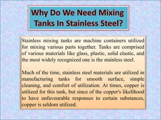 Stainless mixing tanks are machine containers utilized
for mixing various parts together. Tanks are comprised
of various materials like glass, plastic, solid elastic, and
the most widely recognized one is the stainless steel.
Much of the time, stainless steel materials are utilized in
manufacturing tanks for smooth surface, simple
cleaning, and comfort of utilization. At times, copper is
utilized for this tank, but since of the copper's likelihood
to have unfavourable responses to certain substances,
copper is seldom utilized.
 