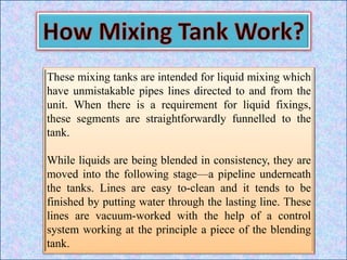These mixing tanks are intended for liquid mixing which
have unmistakable pipes lines directed to and from the
unit. When there is a requirement for liquid fixings,
these segments are straightforwardly funnelled to the
tank.
While liquids are being blended in consistency, they are
moved into the following stage—a pipeline underneath
the tanks. Lines are easy to-clean and it tends to be
finished by putting water through the lasting line. These
lines are vacuum-worked with the help of a control
system working at the principle a piece of the blending
tank.
 
