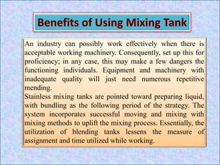 An industry can possibly work effectively when there is
acceptable working machinery. Consequently, set up this for
proficiency; in any case, this may make a few dangers the
functioning individuals. Equipment and machinery with
inadequate quality will just need numerous repetitive
mending.
Stainless mixing tanks are pointed toward preparing liquid,
with bundling as the following period of the strategy. The
system incorporates successful moving and mixing with
mixing methods to uplift the mixing process. Essentially, the
utilization of blending tanks lessens the measure of
assignment and time utilized while working.
 