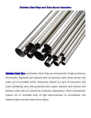 StainlessStainlessStainlessStainless SteelSteelSteelSteel PipePipePipePipe andandandand TubeTubeTubeTube AssureAssureAssureAssure ExecutionExecutionExecutionExecution
StainlessStainlessStainlessStainless SteelSteelSteelSteel PipePipePipePipe and Stainless Steel Tube are characteristic of high proficiency
and benefit. Organized and textured with no-nonsense steel, these funnels and
tubes are of incredible worth. Immensely utilized as a part of businesses and
other assembling units, they guarantee best output. stainless steel channel and
Stainless steel tube are utilized for numerous explanations. There characteristic
aspects are of incredible help, of high imperviousness to consumption and
oxidation pipe and tube makes work simpler.
 