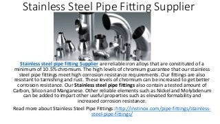 Stainless Steel Pipe Fitting Supplier
Stainless steel pipe fitting Supplier are reliable iron alloys that are constituted of a
minimum of 10.5% chromium. The high levels of chromium guarantee that our stainless
steel pipe fittings meet high corrosion resistance requirements. Our fittings are also
resistant to tarnishing and rust. These levels of chromium can be increased to get better
corrosion resistance. Our Stainless steel pipe fittings also contain a tested amount of
Carbon, Silicon and Manganese. Other reliable elements such as Nickel and Molybdenum
can be added to impart other useful properties such as elevated formability and
increased corrosion resistance.
Read more about Stainless Steel Pipe Fittings: http://instinox.com/pipe-fittings/stainless-
steel-pipe-fittings/
 