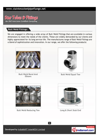 Butt Weld Fittings:

We are engaged in offering a wide array of Butt Weld Fittings that are available in various
dimensions to meet the needs of the clients. These are widely demanded by our clients and
highly appreciated for its long service life. The manufactures range of Butt Weld Fittings are
a blend of sophistication and innovation. In our range, we offer the following products:




            Butt Weld Bend And                             Butt Weld Equal Tee
                  Elbows




          Butt Weld Reducing Tee                          Long & Short Stub End
 