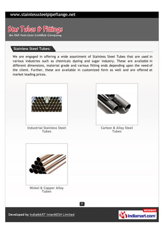Stainless Steel Tubes:

We are engaged in offering a wide assortment of Stainless Steel Tubes that are used in
various industries such as chemicals dyeing and sugar industry. These are available in
different dimensions, material grade and various fitting ends depending upon the need of
the client. Further, these are available in customized form as well and are offered at
market leading prices.




         Industrial Stainless Steel                    Carbon & Alloy Steel
                   Tubes                                     Tubes




          Nickel & Copper Alloy
                  Tubes
 