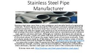 Stainless Steel Pipe
Manufacturer
Stainless steel pipe come from a very prodigious and versatile family of engineering
materials. These materials are known for their proven corrosion resistant and heat
resistant properties. All Stainless Steel Pipe contain a minimum of 10.5% chromium,
which when met with the oxygen and moisture in the environment form an oxide film
that envelops the entire surface of the pipe which acts as a protective and a coherent
layer against corrosion and heat. Although our stainless steel pipes are extremely
resistant to corrosion, it does not mean that they are immune to it. Increasing the level
of chromium above 10.5% gives the pipes higher levels of corrosion resistance. Pipes
are tubular products made up of flat plates, known as skelp (sheet or plate of metal)
that are formed, bent and arranged for welding. As a Stainless Steel Pipe Manufacturer
our pipes also contain other characteristics like good mechanical strength, high-
temperature strength, ductility, and enhanced toughness. Taking into consideration
these attributes, stainless steel pipe can also be used in the construction industry.
To know more visit: http://instinox.com/steel-pipes/stainless-steel-pipes/
 