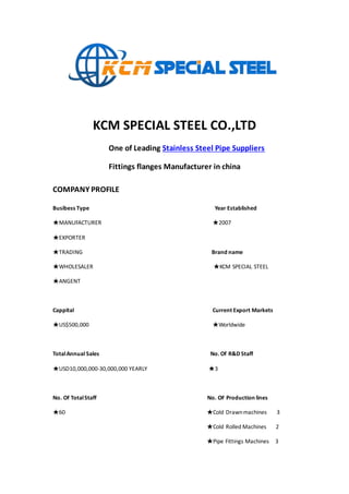 KCM SPECIAL STEEL CO.,LTD
One of Leading Stainless Steel Pipe Suppliers
Fittings flanges Manufacturer in china
COMPANY PROFILE
Busibess Type Year Established
★MANUFACTURER ★2007
★EXPORTER
★TRADING Brand name
★WHOLESALER ★KCM SPECIAL STEEL
★ANGENT
Cappital Current Export Markets
★US$500,000 ★Worldwide
TotalAnnual Sales No. Of R&D Staff
★USD10,000,000-30,000,000 YEARLY ★3
No. Of TotalStaff No. OF Production lines
★60 ★Cold Drawnmachines 3
★Cold Rolled Machines 2
★Pipe Fittings Machines 3
 