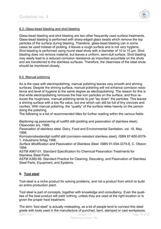 Guideline no. 4
2005/10/01 Version 1.0 Page 19 of 26
Replacing version “Ny”
8.3. Glass-bead blasting and shot blasting
Glass-bead blasting and shot blasting are two other frequently used surface treatments.
Glass-bead blasting is performed with sharp-edged glass beads which remove the top
particles of the surface during blasting. Therefore, glass-bead blasting can in some
cases be used instead of pickling, it leaves a rough surface and is not very hygienic.
Shot blasting is performed using round steel shots with a diameter of 10 to 15 µm. Shot
blasting does not remove material, but leaves a uniform, semi-dull surface. Shot blasting
may easily lead to a reduced corrosion resistance as impurities accumlate on the shots
and are transferred to the stainless surfaces. Therefore, the cleanness of the steel shots
should be monitored closely.
8.4. Manual polishing
As is the case with electropolishing, manual polishing leaves very smooth and shining
surfaces. Despite the shining surface, manual polishing will not enhance corrosion resis-
tance and level of hygiene to the same degree as electropolishing. The reason for this is
that while electropolishing removes the free iron particles on the surface, and thus re-
duces the roughness, manual polishing tends to just “lay down” the particles. This leaves
a shining surface with a low Ra value, but one which can still be full of tiny crevices and
cavities. With manual polishing, the “quality” of the surface relies heavily on the person
doing the polishing.
The following is a list of recommended titles for further reading within the various fields:
Bejdsning og passivering af rustfrit stål (pickling and passivation of stainless steel).
Cleanodan a/s, 1999.
Passivation of stainless steel. Dairy, Food and Environmental Sanitation, vol. 18, May
1998.
Korrosionsbestandigt rustfrit stål (corrosion-resistant stainless steel), ISBN 87-600-0079-
1, Industriens forlag 1996.
Surface Modification and Passivation of Stainless Steel. ISBN 91-554-3375-8, C. Olsson
1994.
ASTM A967-01. Standard Specification fro Chemical Passivation Treatments for
Stainless Steel Parts.
ASTM A380-99. Standard Practice for Cleaning, Descaling, and Passivation of Stainless
Steel Parts, Equipment, and Systems.
9. Tool steel
Tool steel is a niche product for solving problems, and not a product from which to build
an entire production plant.
Tool steel is part of concepts, together with knowledge and consultancy. Even the quali-
ties of the best product will yield nothing, unless they are used at the right location or is
given the proper heat treatment.
The term “tool steel” is actually misleading, as a lot of people tend to connect this steel
grade with tools used in the manufacture of punched, bent, stamped or cast workpieces.
 