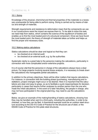 Guideline no. 4
2005/10/01 Version 1.0 Page 22 of 26
Replacing version “Ny”
10.1. Sizing
Knowledge of the physical, chemichal and thermal properties of the materials is a neces-
sary prerequisite for being able to perform sizing. Sizing is carried out by means of stat-
ics and strength of materials.
Strength requirements and resistance to deformation mean that the components we use
in our constructions resist the impact we expose them to. To be able to solve this task,
we need help from statics, which contains the science of the equilibrium of bodies and
enables us to find the most loaded point of a structural component. Once we have found
the most loaded point, the theory of strength of materials takes us further and helps us
find the proper and necessary sizes.
10.2. Making statics calculations
Statics calculations should be clear and logical so that they can:
• be checked at an internal audit
• be checked at an external audit, e.g. by the authorities
Systematic clarity is a great help to the person(s) making the calculations, particularly in
connection with more complicated and/or extensive projects.
It is of course vital that the person(s) in charge of the calculations always have a clear
picture. For large projects involving several stress analysts, it is necessary to break down
the calculations into manageable partial calculations.
In addition to the primary objectives, there will be other matters that require calculations.
For instance, in connection with the building phase (purchasing, manufacturing and in-
stallation), project changes might occur or be desired. Here it is important that the calcu-
lations are clear and easy to grasp, so as to facilitate a quick response/basis for decision,
particularly in cases that require further analyses by another person than the one who
made the initial calculations. In the event of a later rebuilding, the people in charge, who
may not have participated in the original planning, may need to use the calculations
again.
Below, we give an example of the making/handling of statics calculations, showing how
they may be handled when sent to a third party, including the authorities, in order to be
checked, or how they can be filed. A theoretical example could be an outdoor steel struc-
ture according to the DS 412 Code of Practice for the structural use of steel, or the
DS446 Code of Practice for thin-plate steel structures.
 