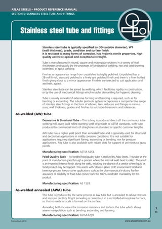 www.atlassteels.com.auPrinted July 2010
1
S5
Stainless steel tube and ﬁttings
Stainless steel tube is typically speciﬁed by OD (outside diameter), WT
(wall thickness), grade, condition and surface ﬁnish.
It is resistant to many forms of corrosion, has hygienic sterile properties, high
quality aesthetic appeal and exceptional strength.
Tube is manufactured in round, square and rectangular sections in a variety of wall
thicknesses and usually by the processes of longitudinal welding, hot and cold drawing
(seamless) or spiral welding.
Finishes or appearance range from unpolished to highly polished. Unpolished has a
2B mill ﬁnish, standard polished is a ﬁnely grit polished ﬁnish and there is a ﬁner buffed
ﬁnish giving close to a mirror appearance. Finishes are selected to suit application and
aesthetic appeal.
Stainless steel tube can be joined by welding, which facilitates rigidity in construction,
or by the use of mechanical ﬁttings which enables dismantling for hygienic cleaning.
Tube is usually annealed if extensive forming and bending is required, such as for
bending or expanding. The tubular products system incorporates a comprehensive range
of stainless steel ﬁttings in the form of elbows, tees, reducers and ﬂanges in various
sizes, wall thickness, grades and ﬁnishes to suit tube dimensions and tolerances.
As-welded (AW) tube
Decorative & Structural Tube – This tubing is produced direct off the continuous tube
welding mill, using cold rolled stainless steel strip made to ASTM standards, with tube
produced to commercial limits of straightness in standard or speciﬁc customer lengths.
AW tube has a higher yield point than annealed tube and is generally used for structural
and decorative applications in mildly corrosive conditions. It is not suitable for
applications requiring signiﬁcant ﬂaring, expanding or bending, nor for pressure
applications. AW tube is also available with rebate slots for support of architectural glass
panels.
Manufacturing speciﬁcation: ASTM A554.
Food Quality Tube – As-welded food quality tube is stocked by Atlas Steels. This tube at the
point of manufacture goes through a process where the internal weld bead is rolled. The result
is an improved internal ﬁnish along the weld, reducing the chance of a crevice where liquid or
food product may be trapped. This assists with ‘clean in place’ (CIP) environment food and
beverage process lines or other applications such as the pharmaceutical industry. Further
assurance of reliability of food tube comes from the 100% weld NDT mandatory for this
product.
Manufacturing speciﬁcation: AS 1528.
As-welded annealed (AWA) tube
This tube is produced by the same process as AW tube but is annealed to relieve stresses
and improve ductility. Bright annealing is carried out in a controlled-atmosphere furnace,
so that no oxide or scale is formed on the surface.
Annealing both increases the corrosion resistance and softens the tube which allows
severe manipulation such as bending, expanding and forming.
Manufacturing speciﬁcation: ASTM A269
ATLAS STEELS – PRODUCT REFERENCE MANUAL
SECTION 5: STAINLESS STEEL TUBE AND FITTINGS
 