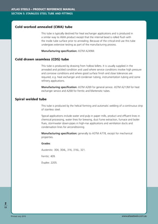 www.atlassteels.com.auPrinted July 2010
2
S5
Cold worked annealed (CWA) tube
This tube is typically destined for heat exchanger applications and is produced in
a similar way to AWA product except that the internal bead is rolled ﬂush with
the inside tube surface prior to annealing. Because of the critical end use this tube
undergoes extensive testing as part of the manufacturing process.
Manufacturing speciﬁcation: ASTM A249M.
Cold drawn seamless (CDS) tube
This tube is produced by drawing from hollow billets. It is usually supplied in the
annealed and pickled condition and used where service conditions involve high pressure
and corrosive conditions and where good surface ﬁnish and close tolerances are
required, e.g. heat exchanger and condenser tubing, instrumentation tubing and some
reﬁnery applications.
Manufacturing speciﬁcation: ASTM A269 for general service. ASTM A213M for heat
exchanger service and A268 for Ferritic and Martensitic tubes.
Spiral welded tube
This tube is produced by the helical forming and automatic welding of a continuous strip
of stainless steel.
Typical applications include water and pulp in paper mills, product and effluent lines in
chemical processing, water lines for brewing, dust fume extraction, furnace and boiler
ﬂues, stormwater down-pipes in high-rise applications and ventilation ducts and
condensation lines for airconditioning.
Manufacturing speciﬁcation: generally to ASTM A778, except for mechanical
properties.
Grades:
Austenitic: 304, 304L, 316, 316L, 321.
Ferritic: 409.
Duplex: 2205.
ATLAS STEELS – PRODUCT REFERENCE MANUAL
SECTION 5: STAINLESS STEEL TUBE AND FITTINGS
 