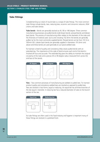 www.atlassteels.com.auPrinted July 2010
Tees – Two common processes of manufacturing are welded or pulled tees. To maintain
product quality and consistency welded tees are stocked as opposed to pulled tees.
Tees are stocked in two forms; equal or reducing. An equal tee has all three branches of
the tee equal in diameter. A reducing tee has a reduced diameter of tube on the branch
section of the tee.
As tube ﬁttings are often used in the food industry and hygiene is important many of
these ﬁttings are stocked in a polished ﬁnish.
Tube ﬁttings
Complementing our stock of round tube is a range of tube ﬁttings. The more common
tube ﬁttings include bends, tees, reducing tees, eccentric and concentric reducers, BSM
unions and tube clamps.
Tube bends – Bends are generally stocked as 45, 90 or 180 degree. Three common
manufacturing processes are pulled bends (cold drawn bend), pressed bends and lobster
back bends. The process of manufacturing often relates to the diameter of the tube and
the thickness of material used. Up to and including 152.4mm the bends are generally
pulled, by far the most commonly supplied bends. Pressed bends can be from 101.6 to
305mm OD. Lobster back bends are generally supplied in diameters 101.6mm and
above and these bends are used generally to suit spiral welded tube.
To maintain a level of quality and consistency Atlas stocks pulled bends with an
extended leg. The importance of this style of bend ensures each end of the bend is
ﬁnished off true and accurate. The extended leg gives the ability to maintain the original
circularity of the tube and a precise 45 or 90 degree radius measured from across the
end face of the bends.
ATLAS STEELS – PRODUCT REFERENCE MANUAL
SECTION 5: STAINLESS STEEL TUBE AND FITTINGS
10
S5
45 degree 90 degree
Equal tee Reducing tee
180 degree
 
