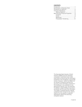CONTENTS
lntroduction ............................................1
ldentification of Stainless Steel ...............1
Guidelines for Selection..........................5
Corrosion Resistance..............................5
Material Selection .............................5
Mechanical & Physical Properties..........9
Austenitic ..........................................9
Ferritic ...............................................9
Martensitic ......................................11
Precipitation Hardening..................12
Properties..............................................14
Thermal Stability....................................14
Low-Temperature Mechanical
Properties........................................16
Heat Transfer Properties.......................17
Sizes, Shapes, and Finishes.................18
Fabrication ............................................18
Hot Forming ..........................................18
Cold Forming ........................................25
Machining .............................................27
Joining...................................................28
Welding...........................................28
Soldering.........................................29
Brazing............................................29
Fastening ........................................29
Surface Protection & Cleaning .............30
Appendix A
Corrosion Characteristics...............31
Appendix B
Figures............................................35
References ...........................................52
The Specialty Steel lndustry of North
America (SSINA) and the individual
companies it represents have made
every effort to ensure that the information
presented in this handbook is technically
correct. However, neither the SSlNA nor
its member companies warrants the
accuracy of the information contained in
this handbook or its suitability for any
general and specific use, and assumes
no liability or responsibility of any kind in
connection with the use of this information.
The reader is advised that the material
contained herein should not be used or
relied on for any specific or general
applications without first securing
competent advice.
11-02-18
021214 Design Guidelines 1/24/03 9:08 AM Page 2
 