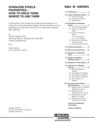 STAINLESS STEELS
PROPERTIES –
HOW TO WELD THEM
WHERE TO USE THEM
A description of the physical and mechanical properties of a
variety of commercial stainless steels. Recommendations on the
applications of each type and how to arc weld each including
filler materials.
By
Damian Kotecki, PhD
Technical Director, Stainless and High Alloy
Product Development
and
Frank Armao
Senior Application Engineer
Copyright © 2003
by The Lincoln Electric Company
All Rights Reserved
TABLE OF CONTENTS
1.0 Introduction ........................ 2
2.0 Types of Stainless Steels... 2
2.1 Ferrite Promoters
2.2 Austenite Promoters
2.3 Neutral Effect
3.0 Weldability of Stainless
Steels ....................................2
3.1 Ferritic Stainless Steels
3.2 Martensitic Stainless
Steels
3.3 Austenitic Stainless
Steels
3.3.1 Sensitization
3.3.2 Hot Cracking
3.4 Precipitation Hardening
Stainless Steels
3.5 Duplex Stainless Steels
4.0 Physical Properties .......... 10
5.0 Mechanical Properties ..... 10
6.0 Selection of a Stainless
Steel....................................12
7.0 Design for Welding
Stainless Steels..................14
8.0 Selection of Filler Metals ...14
9.0 Selection of a Welding
Process...............................18
9.1 Shielded Metal Arc
Welding
9.2 Submerged Arc Welding
9.3 Gas Metal Arc Welding
9.4 Flux Cored Arc Welding
9.5 Gas Tungsten Arc
Welding
10.0 Procedures for Welding
Stainless Steels..................21
10.1 Welding with the Shielded
Metal Arc Process
10.2 Welding with the
Submerged Arc Process
10.3 Welding with the Gas
Metal Arc Process
10.4 Welding with the Gas
Tungsten Arc Process
Sources of Additional
Information
Safety in Welding
 