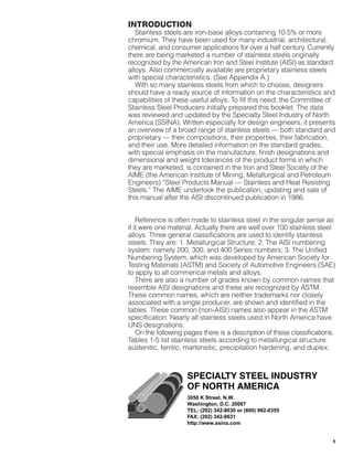 1
INTRODUCTION
Stainless steels are iron-base alloys containing 10.5% or more
chromium. They have been used for many industrial, architectural,
chemical, and consumer applications for over a half century. Currently
there are being marketed a number of stainless steels originally
recognized by the American lron and Steel lnstitute (AISI) as standard
alloys. Also commercially available are proprietary stainless steels
with special characteristics. (See Appendix A.)
With so many stainless steels from which to choose, designers
should have a ready source of information on the characteristics and
capabilities of these useful alloys. To fill this need, the Committee of
Stainless Steel Producers initially prepared this booklet. The data
was reviewed and updated by the Specialty Steel lndustry of North
America (SSINA). Written especially for design engineers, it presents
an overview of a broad range of stainless steels — both standard and
proprietary — their compositions, their properties, their fabrication,
and their use. More detailed information on the standard grades,
with special emphasis on the manufacture, finish designations and
dimensional and weight tolerances of the product forms in which
they are marketed, is contained in the lron and Steel Society of the
AlME (the American lnstitute of Mining, Metallurgical and Petroleum
Engineers) “Steel Products Manual — Stainless and Heat Resisting
Steels.” The AlME undertook the publication, updating and sale of
this manual after the AlSl discontinued publication in 1986.
Reference is often made to stainless steel in the singular sense as
if it were one material. Actually there are well over 100 stainless steel
alloys. Three general classifications are used to identify stainless
steels. They are: 1. Metallurgical Structure; 2. The AlSl numbering
system: namely 200, 300, and 400 Series numbers; 3. The Unified
Numbering System, which was developed by American Society for
Testing Materials (ASTM) and Society of Automotive Engineers (SAE)
to apply to all commerical metals and alloys.
There are also a number of grades known by common names that
resemble AlSl designations and these are recognized by ASTM.
These common names, which are neither trademarks nor closely
associated with a single producer, are shown and identified in the
tables. These common (non-AISI) names also appear in the ASTM
specification. Nearly all stainless steels used in North America have
UNS designations.
On the following pages there is a description of these classifications.
Tables 1-5 list stainless steels according to metallurgical structure:
austenitic, ferritic, martensitic, precipitation hardening, and duplex.
3050 K Street, N.W.
Washington, D.C. 20007
TEL: (202) 342-8630 or (800) 982-0355
FAX: (202) 342-8631
http://www.ssina.com
021214 Design Guidelines 1/24/03 9:08 AM Page 1
 