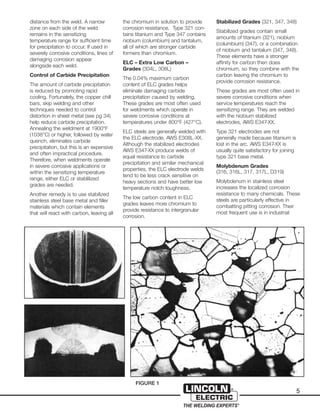 5
distance from the weld. A narrow
zone on each side of the weld
remains in the sensitizing
temperature range for sufficient time
for precipitation to occur. If used in
severely corrosive conditions, lines of
damaging corrosion appear
alongside each weld.
Control of Carbide Precipitation
The amount of carbide precipitation
is reduced by promoting rapid
cooling. Fortunately, the copper chill
bars, skip welding and other
techniques needed to control
distortion in sheet metal (see pg 34)
help reduce carbide precipitation.
Annealing the weldment at 1900°F
(1038°C) or higher, followed by water
quench, eliminates carbide
precipitation, but this is an expensive
and often impractical procedure.
Therefore, when weldments operate
in severe corrosive applications or
within the sensitizing temperature
range, either ELC or stablilized
grades are needed.
Another remedy is to use stabilized
stainless steel base metal and filler
materials which contain elements
that will react with carbon, leaving all
the chromium in solution to provide
corrosion resistance. Type 321 con-
tains titanium and Type 347 contains
niobium (columbium) and tantalum,
all of which are stronger carbide
formers than chromium.
ELC – Extra Low Carbon –
Grades (304L, 308L)
The 0.04% maximum carbon
content of ELC grades helps
eliminate damaging carbide
precipitation caused by welding.
These grades are most often used
for weldments which operate in
severe corrosive conditions at
temperatures under 800°F (427°C).
ELC steels are generally welded with
the ELC electrode, AWS E308L-XX.
Although the stabilized electrodes
AWS E347-XX produce welds of
equal resistance to carbide
precipitation and similar mechanical
properties, the ELC electrode welds
tend to be less crack sensitive on
heavy sections and have better low
temperature notch toughness.
The low carbon content in ELC
grades leaves more chromium to
provide resistance to intergranular
corrosion.
Stabilized Grades (321, 347, 348)
Stabilized grades contain small
amounts of titanium (321), niobium
(columbium) (347), or a combination
of niobium and tantalum (347, 348).
These elements have a stronger
affinity for carbon then does
chromium, so they combine with the
carbon leaving the chromium to
provide corrosion resistance.
These grades are most often used in
severe corrosive conditions when
service temperatures reach the
sensitizing range. They are welded
with the niobium stabilized
electrodes, AWS E347-XX.
Type 321 electrodes are not
generally made because titanium is
lost in the arc. AWS E347-XX is
usually quite satisfactory for joining
type 321 base metal.
Molybdenum Grades
(316, 316L, 317, 317L, D319)
Molybdenum in stainless steel
increases the localized corrosion
resistance to many chemicals. These
steels are particularly effective in
combatting pitting corrosion. Their
most frequent use is in industrial
FIGURE 1
 
