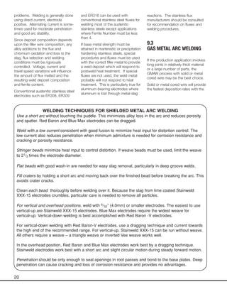 20
problems. Welding is generally done
using direct current, electrode
positive. Alternating current is some-
times used for moderate penetration
and good arc stability.
Since deposit composition depends
upon the filler wire composition, any
alloy additions to the flux and
chromium oxidation and loss to the
slag, flux selection and welding
conditions must be rigorously
controlled. Voltage, current and
travel speed variations will influence
the amount of flux melted and the
resulting weld deposit composition
and ferrite content.
Conventional austenitic stainless steel
electrodes such as ER308, ER309
and ER316 can be used with
conventional stainless steel fluxes for
welding most of the austenitic
stainless steels except applications
where Ferrite Number must be less
than 4.
If base metal strength must be
attained in martensitic or precipitation
hardening stainless steels, special
procedures and fluxes must be used
with the correct filler metal to provide
a weld deposit which will respond to
postweld heat treatment. If special
fluxes are not used, the weld metal
probably will not respond to heat
treatment. This is particularly true for
aluminum-bearing electrodes where
aluminum is lost through metal-slag
reactions. The stainless flux
manufacturers should be consulted
for recommendation on fluxes and
welding procedures.
9.3
GAS METAL ARC WELDING
If the production application involves
long joints in relatively thick material
or a large number of parts, the
GMAW process with solid or metal
cored wire may be the best choice.
Solid or metal cored wire will provide
the fastest deposition rates with the
WELDING TECHNIQUES FOR SHIELDED METAL ARC WELDING
Use a short arc without touching the puddle. This minimizes alloy loss in the arc and reduces porosity
and spatter. Red Baron and Blue Max electrodes can be dragged.
Weld with a low current consistent with good fusion to minimize heat input for distortion control. The
low current also reduces penetration when minimum admixture is needed for corrosion resistance and
cracking or porosity resistance.
Stringer beads minimize heat input to control distortion. If weave beads must be used, limit the weave
to 21/2 times the electrode diameter.
Flat beads with good wash-in are needed for easy slag removal, particularly in deep groove welds.
Fill craters by holding a short arc and moving back over the finished bead before breaking the arc. This
avoids crater cracks.
Clean each bead thoroughly before welding over it. Because the slag from lime coated Stainweld
XXX-15 electrodes crumbles, particular care is needed to remove all particles.
For vertical and overhead positions, weld with 5/32” (4.0mm) or smaller electrodes. The easiest to use
vertical-up are Stainweld XXX-15 electrodes. Blue Max electrodes require the widest weave for
vertical-up. Vertical-down welding is best accomplished with Red Baron -V electrodes.
For vertical-down welding with Red Baron-V electrodes, use a dragging technique and current towards
the high end of the recommended range. For vertical-up, Stainweld XXX-15 can be run without weave.
All others require a weave – a triangle weave or inverted Vee weave works well.
In the overhead position, Red Baron and Blue Max electrodes work best by a dragging technique.
Stainweld electrodes work best with a short arc and slight circular motion during steady forward motion.
Penetration should be only enough to seal openings in root passes and bond to the base plates. Deep
penetration can cause cracking and loss of corrosion resistance and provides no advantages.
 
