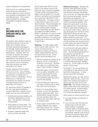 22
prevent entrapment of contaminants.
Heat input for arc welding stainless
steels should be minimized to
minimize distortion and to minimize
the possibility of sensitization of the
heat affected zone. This is partic-
ularly important for standard,
nonstabilized austenitic stainless
steels.
10.1
WELDING WITH THE
SHIELDED METAL ARC
PROCESS
All stainless steel shielded metal arc
electrode coverings must be pro-
tected from moisture pickup.
Normally, electrodes packaged in
hermetically sealed containers can
be stored for several years without
deteriorating. However, after the
container is opened, the coating
begins to absorb moisture and,
depending on the ambient air condi-
tion, may need to be reconditioned
after only four hours of exposure,
otherwise porosity may result,
especially at arc starts.
Usually, redrying at 500 to 600°F
(260 to 316°C) for 1 hour restores
the electrode to its original condition,
and storing in a holding oven at
300°F (149°C) is satisfactory. Due to
differences in materials and
processing, the supplier should be
consulted if large amounts of
electrodes are involved.
DC electrodes (EXXX-15) operate on
DC only, have good penetration,
produce fillets with a slightly convex
profile, and are recommended for:
• Vertical and overhead welding and
all position applications such as
pipe. The slag has a fast freeze
characteristic.
• Root passes on heavy plate. The
larger throat section of the convex
bead helps prevent cracking.
• Austenitic stainless welds that
cannot contain any ferrite.
AC-DC electrodes (EXXX-16 and
EXXX-17) are always used on DC
when this type of power is available.
The fillet profile is flat (EXXX-16) to
slightly concave (EXXX-17), the weld
surface is smoother and the penetra-
tion is less than with EXXX-15 (DC
only) electrodes. The larger amount
of slag requires more care to avoid
slag inclusions. These electrodes are
recommended for horizontal fillets
and for all flat position welding.
EXXX-16 electrodes are also used in
all positions by skilled welders.
EXXX-17 electrodes can also be used
in all positions, but a wider weave is
generally necessary in the vertical-up
position than is necessary for EXXX-
16 electrodes.
Cleaning: For high quality welds,
joints must be clean and dry. The
choice of power brushing,
degreasing, pickling, grinding or
merely wiping depends upon the
kind and amount of dirt. Some
specific recommendations are:
1. Remove moisture by heating or by
blowing with dry air (beware of
moisture in the air line). Moisture
can collect on a weldment over-
night in high humidity conditions.
2. Eliminate organic contaminants
such as paints, antispatter com-
pounds, grease pencil marks,
cutting compounds, adhesive
from protective paper and soap
used for leak testing.
3. Flame beveling and machining
may leave contaminants or oxide
films that must be removed.
4. Avoid zinc contamination from
brushes or tools that have been
used on galvanized steel. Zinc
contamination causes cracking.
Use only stainless steel wire
brushes that have been used only
on stainless steel.
5. Avoid copper contamination from
rubbing stainless over copper
hold-down fixtures, etc. Copper
contamination causes cracking.
Welding Techniques: Welding with
stainless steel electrodes requires
techniques similar to those used for
mild steel low hydrogen electrodes.
Use a short arc, but keep the coating
from touching the puddle. Certain
electrodes are designed to be
dragged on the base metal in down-
hand and horizontal welding. Flat
beads with good wash-in promote
easy slag removal in deep grooves.
Fill each crater before breaking the
arc to avoid crater cracks. Clean the
slag thoroughly from the finish of the
bead before starting another elec-
trode, and clean the complete weld
before started the next pass. On
deep groove butt joints, the root pass
should penetrate only enough to fuse
to both plates and seal the opening.
More penetration may cause cracks.
For vertical and overhead positions
never use an electrode larger than
5/32". The DC electrodes (EXXX-15)
are preferred, but the AC-DC
electrodes (EXXX-16) can be used for
welding vertical up (using DC). On
thick plate, use the triangular weave
or inverted Vee technique, welding
vertical up. On thin plate, use small
beads, vertical down.
The EXXX-17 AC-DC electrodes are
more difficult to use vertical up than
the EXXX-16 electrodes. A wider
weave is generally necessary.
Welding techniques can help control
distortion. Weld with low current con-
sistent with sufficient penetration to
reduce the heat input to the work
(Table XVI). Use stringer beads at a
higher speed rather than wide beads
at a slower speed. If weave beads
must be made, limit the weave to
2-1/2 times the electrode diameter.
Other means to control distortion are:
• Use rigid fixtures to hold parts in
alignment.
• Use chill bars near the weld and
backing bars under the weld.
Rapid cooling of austenitic
stainless steels is beneficial rather
than harmful. If copper is used as
the chill bar material, care must be
exercised to prevent copper grain
boundary penetration where the
 