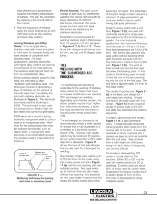 23
heat affected zone temperature
exceeds the melting temperature
of copper. This can be prevented
by applying a thin nickel plate to
the copper.
• Plan the sequence of welding,
using the same techniques as with
mild steel such as skip welding
and back step welding.
Joining Stainless and Other
Steels: In some applications,
stainless steel weld metal is applied
to mild steel: for example, lining mild
steel vessels or containers with
stainless steel. For such
applications, stainless electrodes
with higher alloy content are used so
the admixture of the mild steel into
the stainless weld deposit does not
form an unsatisfactory alloy.
When stainless steel is joined to mild
steel, the mild steel is often
“buttered” with stainless steel. This
technique consists of depositing a
layer of stainless on the surface of
the mild steel, then completing the
joint with stainless electrode, as
illustrated in Figure 5. The electrode
commonly used for buttering is
E309. This technique is also used
for joining hard-to-weld or high car-
bon steels that cannot be preheated.
E308 electrode is used for joining
austenitic manganese steel to carbon
steel or to manganese steel. How-
ever, for the components that must
be replaced periodically, such as
dipper teeth, a manganese steel
electrode is recommended because
the stainless weld is more difficult to
torch cut.
Power Sources: The open circuit
voltage of light duty AC transformer
welders may not be high enough for
larger diameters of EXXX-16
electrodes; otherwise, the same
power sources used with steel
electrodes are satisfactory for
stainless electrodes.
Parameters and procedures for
welding stainless steel in thicknesses
from 18 gauge to 1/2 inch are given
in Figures 6, 7, 8, 9 and 10. These
show joint designs and backup bars
for butt, tee, lap and 90 degree edge
joints.
10.2
WELDING WITH
THE SUBMERGED ARC
PROCESS
The submerged arc process is
applicable to the welding of stainless
steels where the higher heat input
and slower solidification are tolerable.
With submerged arc welding,
depending upon the flux chosen, the
silicon content may be much higher
than with other processes, a factor
that may promote hot shortness or
fissuring when ferrite is less than
4FN.
The submerged arc process is not
recommended where a weld deposit
is needed that is fully austenitic or is
controlled to a low ferrite content
(below 4FN). However, high quality
welds may be produced for applica-
tions in which more than 4FN in weld
deposits is allowable. Figure 11
shows the type of butt joint designs
that can be used for submerged arc
welding.
Good quality single pass welds up to
5/16 inch thick can be made using
the square groove butt joint, Figure
11 (a), without root opening and with
suitable backing. Two pass welds
up to 5/8 inch thick are also made
without root opening. It is essential
on two pass welds, however, that the
edges be closely butted since weld
backing is not used. The advantage
of this joint design is that it requires a
minimum of edge preparation, yet
produces welds of good quality
having adequate penetration.
Single V-groove welds with a root
face, Figure 11 (b), are used with
nonfusible backing for single pass
butt welds of 5/16 inch thickness or
greater. For most industrial
applications, the maximum thickness
is of the order of 1-1/4 to 1-1/2 inch.
Root face dimensions are 1/8 to 3/16
inch. This joint is also used for two
pass welds without backing where
plate thickness exceeds 5/8 inch.
The first pass is made in the V of the
joint, Figure 11 (b). The work is
then turned over and the first pass
becomes the backing pass. In this
position, the finishing pass is made
on the flat side of the joint penetrat-
ing into the root of the first pass. The
root face is approximately 3/8 inch for
two pass welds.
The double V-groove butt, Figure 11
(d), is the basic joint design for
submerged arc welding. A large
root face is generally used with this
design. Figure 12 shows a typical
double V-groove weld in 3/4 inch
304 plate and describes the welding
sequence.
A single U-groove butt joint design,
Figure 11 (f), is also commonly
used. A small manually produced
backing weld is often made from the
reverse side of the joint. It is usually
desirable to fill the U-groove with 2
passes per layer as soon as possible
after the root pass. Slag removal
from a submerged arc weld pass
tieing in to both sides of the groove
can be very difficult.
For stainless steel welding, DC
power is mostly used on thin
sections. Either AC or DC may be
used on heavier pieces but DC is
preferred. Currents used are about
80% of those used for carbon steel.
Single pass techniques usually result
in dilution levels of 40% to 60%.
This may be decreased by using
multipass welds.
FIGURE 5 —
Buttering technique for joining
mild steel to stainless steel.
 