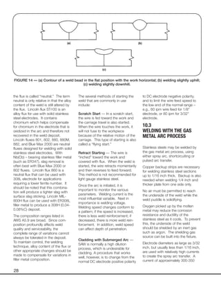 28
the flux is called “neutral.” The term
neutral is only relative in that the alloy
content of the weld is still altered by
the flux. Lincoln flux ST-100 is an
alloy flux for use with solid stainless
steel electrodes. It contains
chromium which helps compensate
for chromium in the electrode that is
oxidized in the arc and therefore not
recovered in the weld deposit.
Lincoln fluxes 801, 802, 880, 880M,
882, and Blue Max 2000 are neutral
fluxes designed for welding with solid
stainless steel electrodes. With
Nb(Cb) – bearing stainless filler metal
(such as ER347), slag removal is
often best with Blue Max 2000 or
802 fluxes. Lincoln flux 860 is a
neutral flux that can be used with
308L electrode for applications
requiring a lower ferrite number. It
should be noted that this combina-
tion will produce a tighter slag with
surface slag sticking. Lincoln MIL-
800H flux can be used with ER308L
filler metal to produce a 308H (0.04-
0.08%C) deposit.
The composition ranges listed in
AWS A5.9 are broad. Since com-
position profoundly affects weld
quality and serviceability, the
complete range of variations cannot
always be tolerated in the deposit.
To maintain control, the welding
technique, alloy content of the flux or
other appropriate changes should be
made to compensate for variations in
filler metal composition.
The several methods of starting the
weld that are commonly in use
include:
Scratch Start — In a scratch start,
the wire is fed toward the work and
the carriage travel is also started.
When the wire touches the work, it
will not fuse to the workpiece
because of the relative motion of the
carriage. This type of starting is also
called a “flying start.”
Retract Starting — The wire is
“inched” toward the work and
covered with flux. When the weld is
started, the wire retracts momentarily
and then reverses to feed forward.
This method is not recommended for
light gauge stainless steel.
Once the arc is initiated, it is
important to monitor the various
parameters. Welding current is the
most influential variable. Next in
importance is welding voltage.
Welding speed changes conform to
a pattern; if the speed is increased,
there is less weld reinforcement; if
decreased, there is more weld rein-
forcement. In addition, weld speed
can affect depth of penetration.
Cladding with Submerged Arc —
SAW is normally a high dilution
process, which is undesirable for
cladding. A procedure that works
well, however, is to change from the
normal DC electrode positive polarity
to DC electrode negative polarity,
and to limit the wire feed speed to
the low end of the normal range –
e.g., 60 ipm wire feed for 1/8"
electrode, or 80 ipm for 3/32"
electrode.
10.3
WELDING WITH THE GAS
METAL ARC PROCESS
Stainless steels may be welded by
the gas metal arc process, using
either spray arc, shortcircuiting or
pulsed arc transfer.
Copper backup strips are necessary
for welding stainless steel sections
up to 1/16 inch thick. Backup is also
needed when welding 1/4 inch and
thicker plate from one side only.
No air must be permitted to reach
the underside of the weld while the
weld puddle is solidifying.
Oxygen picked up by the molten
metal may reduce the corrosion
resistance and ductility of the
stainless steel as it cools. To prevent
this, the underside of the weld
should be shielded by an inert gas
such as argon. The shielding gas
source can be built into the fixture.
Electrode diameters as large as 3/32
inch, but usually less than 1/16 inch,
are used with relatively high currents
to create the spray arc transfer. A
current of approximately 300-350
FIGURE 14 — (a) Contour of a weld bead in the flat position with the work horizontal; (b) welding slightly uphill;
(c) welding slightly downhill.
 