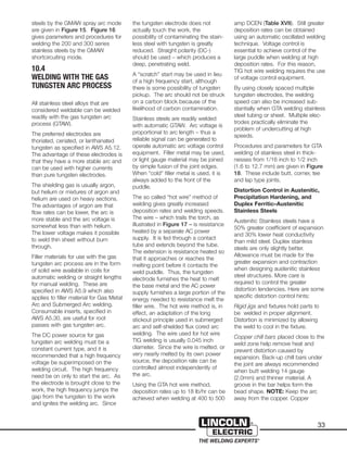 33
steels by the GMAW spray arc mode
are given in Figure 15. Figure 16
gives parameters and procedures for
welding the 200 and 300 series
stainless steels by the GMAW
shortcircuiting mode.
10.4
WELDING WITH THE GAS
TUNGSTEN ARC PROCESS
All stainless steel alloys that are
considered weldable can be welded
readily with the gas tungsten arc
process (GTAW).
The preferred electrodes are
thoriated, ceriated, or lanthanated
tungsten as specified in AWS A5.12.
The advantage of these electrodes is
that they have a more stable arc and
can be used with higher currents
than pure tungsten electrodes.
The shielding gas is usually argon,
but helium or mixtures of argon and
helium are used on heavy sections.
The advantages of argon are that
flow rates can be lower, the arc is
more stable and the arc voltage is
somewhat less than with helium.
The lower voltage makes it possible
to weld thin sheet without burn
through.
Filler materials for use with the gas
tungsten arc process are in the form
of solid wire available in coils for
automatic welding or straight lengths
for manual welding. These are
specified in AWS A5.9 which also
applies to filler material for Gas Metal
Arc and Submerged Arc welding.
Consumable inserts, specified in
AWS A5.30, are useful for root
passes with gas tungsten arc.
The DC power source for gas
tungsten arc welding must be a
constant current type, and it is
recommended that a high frequency
voltage be superimposed on the
welding circuit. The high frequency
need be on only to start the arc. As
the electrode is brought close to the
work, the high frequency jumps the
gap from the tungsten to the work
and ignites the welding arc. Since
the tungsten electrode does not
actually touch the work, the
possibility of contaminating the stain-
less steel with tungsten is greatly
reduced. Straight polarity (DC-)
should be used – which produces a
deep, penetrating weld.
A “scratch” start may be used in lieu
of a high frequency start, although
there is some possibility of tungsten
pickup. The arc should not be struck
on a carbon block because of the
likelihood of carbon contamination.
Stainless steels are readily welded
with automatic GTAW. Arc voltage is
proportional to arc length – thus a
reliable signal can be generated to
operate automatic arc voltage control
equipment. Filler metal may be used,
or light gauge material may be joined
by simple fusion of the joint edges.
When “cold” filler metal is used, it is
always added to the front of the
puddle.
The so called “hot wire” method of
welding gives greatly increased
deposition rates and welding speeds.
The wire – which trails the torch, as
illustrated in Figure 17 – is resistance
heated by a separate AC power
supply. It is fed through a contact
tube and extends beyond the tube.
The extension is resistance heated so
that it approaches or reaches the
melting point before it contacts the
weld puddle. Thus, the tungsten
electrode furnishes the heat to melt
the base metal and the AC power
supply furnishes a large portion of the
energy needed to resistance melt the
filler wire. The hot wire method is, in
effect, an adaptation of the long
stickout principle used in submerged
arc and self-shielded flux cored arc
welding. The wire used for hot wire
TIG welding is usually 0.045 inch
diameter. Since the wire is melted. or
very nearly melted by its own power
source, the deposition rate can be
controlled almost independently of
the arc.
Using the GTA hot wire method,
deposition rates up to 18 lb/hr can be
achieved when welding at 400 to 500
amp DCEN (Table XVII). Still greater
deposition rates can be obtained
using an automatic oscillated welding
technique. Voltage control is
essential to achieve control of the
large puddle when welding at high
deposition rates. For this reason,
TIG hot wire welding requires the use
of voltage control equipment.
By using closely spaced multiple
tungsten electrodes, the welding
speed can also be increased sub-
stantially when GTA welding stainless
steel tubing or sheet. Multiple elec-
trodes practically eliminate the
problem of undercutting at high
speeds.
Procedures and parameters for GTA
welding of stainless steel in thick-
nesses from 1/16 inch to 1/2 inch
(1.6 to 12.7 mm) are given in Figure
18. These include butt, corner, tee
and lap type joints.
Distortion Control in Austenitic,
Precipitation Hardening, and
Duplex Ferritic–Austenitic
Stainless Steels
Austenitic Stainless steels have a
50% greater coefficient of expansion
and 30% lower heat conductivity
than mild steel. Duplex stainless
steels are only slightly better.
Allowance must be made for the
greater expansion and contraction
when designing austenitic stainless
steel structures. More care is
required to control the greater
distortion tendencies. Here are some
specific distortion control hints:
Rigid jigs and fixtures hold parts to
be welded in proper alignment.
Distortion is minimized by allowing
the weld to cool in the fixture.
Copper chill bars placed close to the
weld zone help remove heat and
prevent distortion caused by
expansion. Back-up chill bars under
the joint are always recommended
when butt welding 14 gauge
(2.0mm) and thinner material. A
groove in the bar helps form the
bead shape. NOTE: Keep the arc
away from the copper. Copper
 