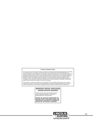 37
Customer Assistance Policy
The business of The Lincoln Electric Company is manufacturing and selling high quality welding equipment, consumables,
and cutting equipment. Our challenge is to meet the needs of our customers and to exceed their expectations. On
occasion, purchasers may ask Lincoln Electric for advice or information about their use of our products. We respond to our
customers based on the best information in our possession at that time. Lincoln Electric is not in a position to warrant or
guarantee such advice, and assumes no liability, with respect to such information or advice. We expressly disclaim any
warranty of any kind, including any warranty of fitness for any customer’s particular purpose, with respect to such
information or advice. As a matter of practical consideration, we also cannot assume any responsibility for updating or
correcting any such information or advice once it has been given, nor does the provision of information or advice crete,
expand or alter any warranty with respect to the sale of our products.
Lincoln Electric is a responsive manufacturer, but the selection and use of specific products sold by Lincoln Electric is
solely within the control of, and remains the sole responsibility of the customer. Many variables beyond the control of
Lincoln Electric affect the results obtained in applying these type of fabrication methods and service requirements.
IMPORTANT: SPECIAL VENTILATION
AND/OR EXHAUST REQUIRED
Fumes from the normal use of these products
contain significant quantities of Chromium
compounds which may be harmful.
BEFORE USE, READ AND UNDERSTAND THE
MATERIAL SAFETY DATA SHEET (MSDS) FOR
THIS PRODUCT AND SPECIFIC INFORMATION
PRINTED ON THE PRODUCT CONTAINER.
 