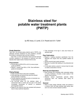 Nickel Development Institute
Stainless steel for
potable water treatment plants
(PWTP)
by RE Avery, S. Lamb, C.A. Powell and A.H. Tuthill
Grade Selection
Type 304L, the principal piping material used in PWTPs, has
adequate corrosion resistance for most conditions, provided
the surface is maintained clean and free of defects.
Type 316L is a more conservative choice and has improved
corrosion resistance in the presence of sediment and other
deposits when higher levels of residual chlorine exist.
Procurement
• Procure pipe to ASTM A778 or A312 to ensure proper
quality for PWTPs.
• Specify "L" grades Type 304L or 316L. Dual certification
grades are acceptable.
Piping Design
• Slope horizontal lines so they drain completely.
• Avoid dead legs and sections that cannot be drained
during shutdown or stand-by.
• Provide inspection and wash-out ports on horizontal runs
to allow flushing of sediment.
• Use Ni-Cr-Mo alloys, 6% Mo stainless steels, or
cement-lined steel or ductile cast iron pipe in the section
immediately downstream of chlorine or potassium
permanganate injection.
• Design for the maximum flow rate consistent with pressure
drop to reduce sediment deposition.
Stainless steel in PWTPs1
• Take advantage of the high C valve (low friction) for
stainless steel.
Pipe Fabrication
• Require a welding procedure specification from the
fabricator and require that only qualified welders be
used.
• Specify required weld quality standards.
• Minimize or prohibit field welding of circumferential butt
welds.
• In raw water sections, prevent or remove heat tint oxide
on welds as described in the text.
Start-Up and Operation
• Drain promptly and completely after hydrostatic testing
or during shutdowns. Circulate at least weekly if the
system must be left full.
• Dissolve calcium hypochlorite granules before
introducing them into stainless steel piping for
disinfection.
General
• When in doubt, design, fabricate, install, and operate in
a manner which will keep stainless steel piping clean
and in its most corrosion-resistant condition.
 