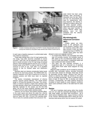 Nickel Development Institute
water district has been using
stainless steel structurals in
clearwells since the late 1950s
and has not encountered the
need for replacements. With
long exposure, the staining is
followed by shallow pitting over
the entire exposed surface.
Vapor-side staining and pitting
attack have been reported in
several PWTPs where pipe
galleries were not well
ventilated near the chlorine
injection area.
Microbiologically
Influenced Corrosion
(MIC)
Potable waters are disin-
fected to kill pathogens and
control bacteria. However, there
are instances where MIC prob-
ably occured in both raw water
and process lines in PWTPs, es-
pecially where water has been
allowed to stand and stagnate overtime.
(4)
• In at least three PWTPs, the hydrostatic test water
was not promptly drained; the probable cause of
MIC attack at the circumferential welds where the
heat tint oxide was present. Longitudinal welds had
been pickled and were resistant to MIC.
• One plant has also reported corrosion in a
longitudinal weld of a horizontal run of stainless
steel where finish water stood stagnant for long
periods.
Stagnant water conditions can be avoided by draining
promptly after hydrostatic testing, provided horizontal
runs have been sloped for drainage. Dead legs should
be eliminated through design. Sections that must be
placed on stand-by can either be drained or the water
can be circulated periodically. There is evidence that it
takes at least 30 days for MIC to develop and initiate
corrosion. Consequently, raw water systems should be
circulated at least weekly to avoid stagnant conditions
which could contribute to MIC in the weld heat tint oxide
area.
Design
The use of stainless steel piping rather than ductile
cast iron can yield the important advantages of thinner
wall, lower weight, and fewer field connections - all of
which reduce installation labor. Figure 4 shows a section
of the Taunton, Massachusetts PWTP where the use of
stainless steel piping rather than the heavier DCI saved
Figure 4 A section of stainless steel piping in the PWTP in Taunton, Massachusetts where cost
savings were realized by using lighter weight stainless steel instead of ductile cast iron.
5 Stainless steel in PWTPs
In each case a baseline exposure in unchlorinated water
was made for comparison.
These data indicate that in the 3-5 mg/l residual chlo-
rine range, Type 304L becomes vulnerable to crevice
corrosion. Type 316L can be expected to be more resis-
tant to crevice corrosion in the 3-5 mg/l range of residual
chlorine. Since residual chlorine may be up to 1.8 mg/l in
finished water at the PWTP in order to meet the 0.2 mg/l
minimum at point of use, Type 304L is an excellent
material to use for finished water and distribution
systems.
Stainless steel can tolerate considerably higher levels
of chlorine for short time periods. The AWWA C653 dis-
infection treatment of 25 mg/l of chlorine for 24 hours is
standard practice and there have been no reported
problems.
The section immediately downstream of chlorine
injection requires special attention. The critical section
length is 10 times the diameter of the pipe. The concen-
tration of chlorine injected is higher than stainless steel
normally tolerates unless there is extremely rapid mixing.
Alternate materials for this section are the Ni-Cr-Mo
alloys, the 6% Mo super austenitic stainless steels and
the 25% chromium super duplex stainless steels.
Chlorine, but not ozone, has another important effect.
In the moist vapors just above the water line, chlorine
concentrations may reach concentrations that stain and
even pit Types 304, 304L, 316 and 316L stainless steel.
This is more of a cosmetic problem than structural. One
 