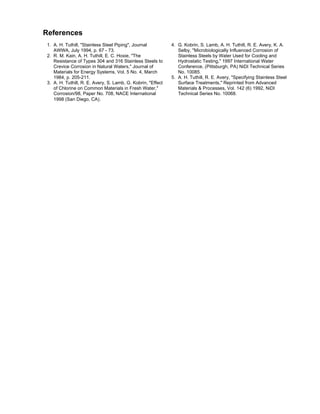 References
1. A. H. Tuthill, "Stainless Steel Piping", Journal 4. G. Kobrin, S. Lamb, A. H. Tuthill, R. E. Avery, K. A.
AWWA, July 1994, p. 67 - 73. Selby, "Microbiologically Influenced Corrosion of
2. R. M. Kain, A. H. Tuthill, E. C. Hoxie, "The Stainless Steels by Water Used for Cooling and
Resistance of Types 304 and 316 Stainless Steels to Hydrostatic Testing," 1997 International Water
Crevice Corrosion in Natural Waters," Journal of Conference, (Pittsburgh, PA) NiDI Technical Series
Materials for Energy Systems, Vol. 5 No. 4, March No. 10085.
1984, p. 205-211. 5. A. H. Tuthill, R. E. Avery, "Specifying Stainless Steel
3. A. H. Tuthill, R. E. Avery, S. Lamb, G. Kobrin, "Effect Surface Treatments," Reprinted from Advanced
of Chlorine on Common Materials in Fresh Water," Materials & Processes, Vol. 142 (6) 1992, NiDI
Corrosion/98, Paper No. 708, NACE International Technical Series No. 10068.
1998 (San Diego, CA).
 