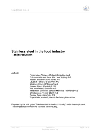Guideline no. 4
2005/10/01 Version 1.0 Page 1 of 26
Replacing version “Ny”
Stainless steel in the food industry
– an introduction
Authors:
Foged, Jens Nielsen; A1 Steel Consulting ApS
Folkmar Andersen, Jens; Alfa Laval Kolding A/S
Jepsen, Elisabeth; APV Nordic A/S
Løvstad, Peter; CPS Damrow A/S
Melsing, Erling; EM Consult ApS
Napper, David; Euroteknik Ltd.
Riis, Annemette; Grundfos A/S
Jørgensen, Christian; Sandvik Materials Technology A/S
Christiansen, Preben; Stanfo A/S
Ranløv, Palle; Uddeholm A/S
Boye-Møller, Anne R.; Danish Technological Institute
Prepared by the task group “Stainless steel in the food industry” under the auspices of
The competence centre of the stainless steel industry.
 