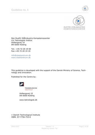 Guideline no. 4
2005/10/01 Version 1.0 Page 2 of 26
Replacing version “Ny”
Den Rustfri Stålindustris Kompetencecenter
c/o Teknologisk Institut
Holbergsvej 10
DK-6000 Kolding
Tel.: +45 72 20 19 00
Fax:+45 72 20 19 19
info@staalcentrum.dk
www.staalcentrum.dk
This guideline is developed with the support of the Danish Ministry of Science, Tech-
nology and Innovation.
Published for the Centre by:
Holbergsvej 10
DK-6000 Kolding
www.teknologisk.dk
© Danish Technological Institute
ISBN: 87-7756-753-6
 