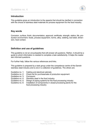 Guideline no. 4
2005/10/01 Version 1.0 Page 3 of 26
Replacing version “Ny”
Introduction
This guideline gives an introduction to the aspects that should be clarified in connection
with the choice of stainless steel materials for process equipment for the food industry.
Key words
Corrosion, surface, finish, documentation, approval, certificate, strength, statics, life, pro-
duction environment, foods, process equipment, norms, alloy, welding, tool steel, dimen-
sion, food contact.
Definition and use of guidelines
This guideline is not an encyclopedia that will answer all questions. Rather, it should be a
guide to which information is needed to complete a task satisfactorily. It helps the reader
ask informed questions.
For further help, follow the various references and links.
This guideline is prepared by a task group under the competence centre of the Danish
stainless steel industry and is one in a collection of guidelines. The others are:
Guideline no. 1: Cabling and electrical cabinets
Guideline no. 2: Check list for purchase/sale of production equipment
Guideline no. 3: Conveyors
Guideline no. 4: Stainless steel in the food industry
Guideline no. 5: Design of piping systems for the food processing industry
Guideline no. 6: Installation of components in closed processing plants for the
food processing industry
 