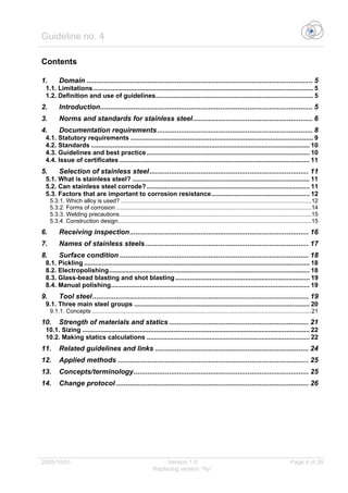 Guideline no. 4
2005/10/01 Version 1.0 Page 4 of 26
Replacing version “Ny”
Contents
1. Domain ................................................................................................................... 5
1.1. Limitations........................................................................................................................... 5
1.2. Definition and use of guidelines........................................................................................ 5
2. Introduction............................................................................................................ 5
3. Norms and standards for stainless steel............................................................. 6
4. Documentation requirements............................................................................... 8
4.1. Statutory requirements ...................................................................................................... 9
4.2. Standards .......................................................................................................................... 10
4.3. Guidelines and best practice........................................................................................... 10
4.4. Issue of certificates .......................................................................................................... 11
5. Selection of stainless steel................................................................................. 11
5.1. What is stainless steel? ................................................................................................... 11
5.2. Can stainless steel corrode?........................................................................................... 11
5.3. Factors that are important to corrosion resistance....................................................... 12
5.3.1. Which alloy is used? ......................................................................................................................12
5.3.2. Forms of corrosion .........................................................................................................................14
5.3.3. Welding precautions.......................................................................................................................15
5.3.4. Construction design........................................................................................................................15
6. Receiving inspection........................................................................................... 16
7. Names of stainless steels................................................................................... 17
8. Surface condition ................................................................................................ 18
8.1. Pickling .............................................................................................................................. 18
8.2. Electropolishing................................................................................................................ 18
8.3. Glass-bead blasting and shot blasting ........................................................................... 19
8.4. Manual polishing............................................................................................................... 19
9. Tool steel.............................................................................................................. 19
9.1. Three main steel groups .................................................................................................. 20
9.1.1. Concepts ........................................................................................................................................21
10. Strength of materials and statics ....................................................................... 21
10.1. Sizing ............................................................................................................................... 22
10.2. Making statics calculations ........................................................................................... 22
11. Related guidelines and links .............................................................................. 24
12. Applied methods ................................................................................................. 25
13. Concepts/terminology......................................................................................... 25
14. Change protocol .................................................................................................. 26
 